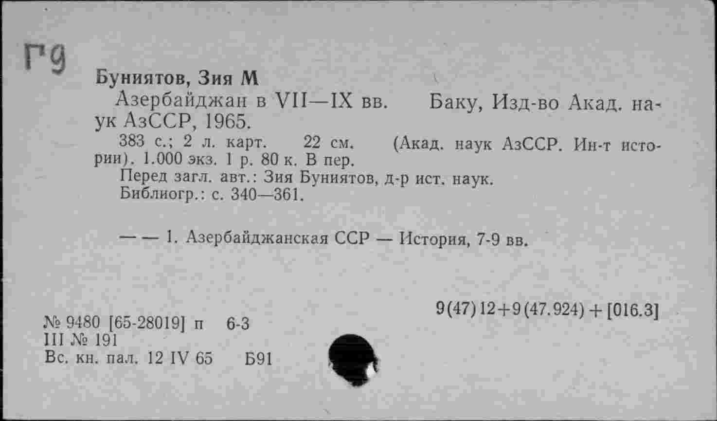 ﻿Г9
Буниятов, Зия М
Азербайджан в VII—IX вв. Баку, Изд-во Акад, наук АзССР, 1965.
383 с.; 2 л. карт. 22 см. (Акад, наук АзССР. Ин-т истории). 1.000 экз. 1 р. 80 к. В пер.
Перед загл. авт. : Зия Буниятов, д-р ист. наук.
Библиогр.: с. 340—361.
-----1. Азербайджанская ССР — История, 7-9 вв.
№ 9480 [65-28019] п 6-3
III № 191
Вс. кн. пал. 12 IV 65	Б91
9(47) 12+9(47.924)+ [016.3]